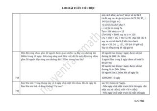 1400 BÀI TOÁN TIỂU HỌC
SƯU TẦM
nói cách khác, a chia 7 được số dư là 2
từ đó suy ra các giá trị của a là 23, 30, 37, ...,
149 (có 19 giá trị)
+) số bé chia hết cho 7:
--> số bé có dạng 7a
7a>= 100 nên a >= 15
(7a+100) < 1000 suy ra a <= 128
(7a + 100) = (6a + 96)+(a+4) chia hết cho 6
suy ra a có số dư là 2 khi chia cho 6
vậy a = 20, 26, ..., 122, 128 (có 19 giá trị)
Vậy có tổng cộng 38 cặp giá trị
718
Một đội công nhân gồm 20 người được giao nhiệm vụ đắp con đường dài
800m trong 10 ngày. Hỏi cùng năng suất làm việc đó thì một đội công nhân
gồm 50 người đắp xong con đường dài 1200m trong bao lâu?
20 người làm trong 1 ngày được số mét
đường là: 800:10= 80m
1 người làm trong 1 ngày đươc số mét là:
80:20=4m
50 người làm trong 1 ngày được số mét
đường là: 4x 50= 200m
50 người làm 1200m hết số ngày là:
1200:200= 6 ngày
719
Bạn Mai nói: Trong tháng này có 2 ngày chủ nhật liền nhau đều là ngày lẻ.
Bạn Mai nói thế có đúng không? Tại sao?
sai. Vì 1 tuần có 7 ngày.
- Nếu ngày chủ nhật trước là lẻ thì ngày chủ
nhật sau sẽ chẵn ( vì lẻ + lẻ = chẵn)
- Nếu ngày chủ nhật trước là chẵn thì ngày
 
