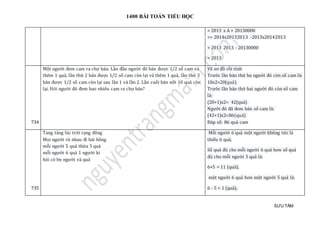 1400 BÀI TOÁN TIỂU HỌC
SƯU TẦM
= 2013 x A + 20130000
=> 2014x20132013 -2013x20142013
= 2013 2013 - 20130000
= 2013
734
Một người đem cam ra chợ bán. Lần đầu người đó bán được 1/2 số cam và
thêm 1 quả, lần thứ 2 bán được 1/2 số cam còn lại và thêm 1 quả, lần thứ 3
bán được 1/2 số cam còn lại sau lần 1 và lần 2. Lần cuối bán nốt 10 quả còn
lại. Hỏi người đó đem bao nhiêu cam ra chợ bán?
Vẽ sơ đồ rồi tính
Trước lần bán thứ ba người đó còn số cam là:
10x2=20(quả)
Trước lần bán thứ hai người đó còn số cam
là:
(20+1)x2= 42(quả)
Người đó đã đem bán số cam là:
(42+1)x2=86(quả)
Đáp số: 86 quả cam
735
Tang tảng lúc trời rạng đông
Mọi người rủ nhau đi hái hồng
mỗi người 5 quả thừa 5 quả
mỗi người 6 quả 1 người ki
hỏi có bn người và quả
Mỗi người 6 quả một người không tức là
thiếu 6 quả.
Số quả đủ cho mỗi người 6 quả hơn số quả
đủ cho mỗi người 5 quả là:
6+5 = 11 (quả);
một người 6 quả hơn một người 5 quả là:
6 - 5 = 1 (quả);
 