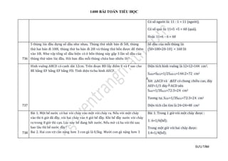 1400 BÀI TOÁN TIỂU HỌC
SƯU TẦM
Có số người là: 11 : 1 = 11 (người);
Có số quả là: 11×5 +5 = 60 (quả).
Hoặc 11×6 - 6 = 60
736
5 thùng lúc đầu đựng số dầu như nhau. Thùng thứ nhất bán đi 50l, thùng
thứ hai bán đi 100l, thùng thứ ba bán đi 20l và thùng thứ bốn được đổ thêm
vào 10l. Như vậy tổng số dầu hiện có ở bốn thùng này gấp 3 lần số dầu của
thùng thứ năm lúc đầu. Hỏi ban đầu mỗi thùng chứa bao nhiêu lít?
Số dầu của mỗi thùng là:
(50+100+20-10) = 160 lít
737
Hình vuông ABCD có canh dài 12cm. Trên đoạn BD lấy điểm E và F sao cho
BE bằng EF bằng EF bằng FD. Tính diện tichu hình AECF.
Diện tích hình vuông là 12×12=144 cm2.
SABD=SBCD=1/2SABCD=144:2=72 cm2
Xét ACD và AEF có chung chiều cao, đáy
AEF=1/3 đáy ACD nên
SAEF=1/3SACD=72:3=24 cm2
Tương tự, SCEF=1/3SBCD=72:3=24 cm2
Diện tích cần tìm là 24+24=48 cm2
738
Bài 1. Một bể nước có hai vòi chảy vào một vòi chảy ra. Nếu vòi một chảy
vào thi 6 giờ đã đầy, vòi hai chảy vào 4 giờ bể đầy. Khi bể đầy nước vòi chảy
ra trong 8 giờ thì cạn. Lúc này bể đang hết nước. Nếu mở cả ba vòi thì sau
bao lâu thì bể nước đầy?
Bai 2. Hai con vịt căn nặng hơn 3 con gà là 0,5kg. Mười con gà nặng hơn 3
Bài 1: Trong 1 giờ vòi một chảy được :
1: 6=1/6(bể);
Trong một giờ vòi hai chảy được:
1:4=1/4(bể);
 