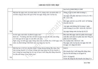 1400 BÀI TOÁN TIỂU HỌC
SƯU TẦM
Gạo lai là: (3460-500):2=1480
750
Một bạn lấy ngày sinh của mình nhân với 31, tháng sinh của mình nhân 12
rồi đem cộng lại được kết quả là 98/ tìm ngày tháng sinh của bạn ấy.
Tháng có giá trị nhỏ nhất là tháng 1,
vậy ngày sinh phải nhỏ hơn 3 vì 31 x 3 = 93 >
98 - 1x12 =86.
Nếu ngày sinh là 1, ta có 98- 1x31 =67 không
chia hết cho 12.
vậy ngày sinh không thể là mùng 1, ngày
sinh là mùng 2, ta có 98 - 2x31=36, 36:12=3.
vậy ngày tháng sinh của bạn ấy là 2/3.
751
An hỏi ngày sinh nhật của Bình là ngày nào?
Bình nói: - Tớ không nhớ lắm chỉ biết từ ngày tớ sinh đến đầu năm bằng
2/3 thời gian kể từ ngày tớ sinh đến cuối năm.
Nghe xong, An biết ngay ngày tháng năm sinh của Bình. Em có biết ngày sinh
nhật của Bình không? Biết Bình năm nay đang học lớp 5A.
Đầu năm đến ngày sinh là 2 phần thì từ ngày
sinh đến cuối năm là 3 phần như thế. Tổng số
phần là 2+3=5 phần.
Ta có phép tính: 365:5×2= 146
Vậy ngày sinh của bạn ấy vào ngày thứ 146
từ ngày 1/1. Ngày đó 26/5.
752
Một lớp học có 42 h/s xếp đều thành 3 hàng nhưng không đều nhau. Bạn
lớp trưởng chuyển 1/3 số bạn ở hàng một sang hàng hai rồi lại chuyển 6
bạn ở hàng hai sang hàng ba, lúc này số bạn ở mỗi hàng đều bằng nhau.Hỏi
lúc đầu mỗi hàng có bao nhiêu bạn?
Cách 1:
Khi chuyển lần 3, mỗi hàng đều bằng nhau.
Vậy lúc đó mỗi hàng có số người là:
42:3= 14 (người)
Trước đó, hàng hai đã chuyển cho hàng 3: 6
 