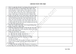 1400 BÀI TOÁN TIỂU HỌC
SƯU TẦM
Hỏi 2 xe gặp nhau lần thứ 2 sau khoảng thời gian bao lâu?
6
Trên một con kênh có 2 đoàn thuyền chạy ngược chiều,
mỗi đoàn gồm 10 chiếc thuyền. Chiều rộng của con kênh
chỉ vừa đủ cho 1 chiếc chạy. Trên con kênh chỉ có một vị
trí A duy nhất mà ở đó vừa đủ cho 2 chiếc thuyền tránh
nhau ( chiều rộng và chiều dài chỉ đủ cho 2 thuyền tránh
nhau). Hỏi phải làm sao để 2 đoàn thuyền tránh được nhau?
7
Một đoàn gồm 46 học sinh Giỏi của trường tiểu học A đi
du lịch chùa Hương đầu năm. Khi xuống thuyền qua bến
Đục, thì có hai loại thuyền, một loại chở được 6 học sinh/
chuyến, một loại chở được 4 học sinh/ chuyến. Khi các em
xuống thuyền thì xếp vừa đủ vừa đủ 10 thuyền hai loại. Hỏi
có mấy chiếc thuyền mỗi loại?
8
Hãy chia 10 nghìn đồng thành 10 tờ, trong đó không được
dùng tờ mệnh giá 1 nghìn đồng.
9
Một đám ruộng hình chữ nhật có chiều dài gấp 3 lần chiều
rộng . Tính chiều dài và chiều rộng đám ruộng đó biết rằng
chu vi đám ruộng là 48m
3
10
Năm nay cha 41 tuổi , con 9 tuổi :
a - Mấy năm nữa cha gấp 5 lần tuổi con ?
b - Mấy năm nữa cha gấp 3 lần tuổi con ?
c - Có khi nào tuổi cha gấp 4 lần tuổi con không ?
11
Cho phân số a/b . Có a + b = 7525 và b - a = 903 .
a) Tìm a/ b rút gọn
b) Nếu thêm 42 vào MS của phân số tối giản ở trên thì phải
thêm ở tử số của phân số đó bao nhiêu để giá trị phân số
không đổi .
4
12
1 thùng chứa đầy sữa nặng 50kg. Nếu lấy ra 1/4 số sữa và
thay bằng nước lọc thì thấy thùng chỉ cần nặng 49,7kg. Biết
 