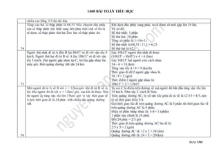 1400 BÀI TOÁN TIỂU HỌC
SƯU TẦM
chiều cao bằng 2/5 độ dài đáy.
74
Tổng của hai số thập phân là 68,53. Nếu chuyển dấu phẩy
của số thập phân thứ nhất sang bên phải một chữ số thì ta
sẽ được số thập phân thứ hai.Tìm hai số thập phân đó.
Khi dịch dấu phẩy sang phải, ta sẽ được số mới gấp lên 10 lần.
Vẽ sơ đồ:
Số thứ nhất: 1 phần
Số thứ hai: 10 phần
Tổng số phần là 1+10=11
Số thứ nhất là 68,53 : 11,1 = 6,23
Số thứ hai là 62,3
75
Người thứ nhất đi từ A đến B lúc 8h45’ và đi với vận tốc 4
km/h. Người thứ hai đi từ B về A lúc 10h15’ và đi với vận
tốc 5 km/h. Hai người gặp nhau tại C, hỏi họ gặp nhau lúc
mấy giờ. Biết quãng đường AB dài 24 km.
Lúc 10h15’ người thứ nhất đi được
(10h15’ – 8h45’) x 4 = 6 (km)
Lúc 10h15’ hai người còn cách nhau
24 – 6 = 18 (km)
Tổng vận tốc 4 +5 = 9 (km/h)
Thời gian đi để 2 người gặp nhau là
18 : 9 = 2 (giờ)
Thời điểm 2 người gặp nhau là:
10h15’ + 2 = 12h15’
76
Một người đi từ A về B với v = 12km/giờ. khi đi từ B về A,
lúc đầu người đó đi với v = 12km/ giờ, sau khi đi được 5km
thì người ấy tăng vận tốc lên 15km/ giờ. vì vậy thời gian về
ít hơn thời gian đi là 24 phút. tính chiều dài quãng đường
AB.
Ta coi C là điểm trên đường về mà người đó bắt đầu tăng vận tốc lên
15 km/h. Như vây C cách B 5km.
Trên quãng đường AC, tỷ số vận tốc giữa đi và về là 12/15 = 4/5, nên
tỷ số thời gian đi là 5/4.
Gọi thời gian lúc đi trên quãng đường AC là 5 phần thì thời gian lúc về
trên quãng đường AC là 4 phần.
Hiệu số phần bằng nhau là: 5-4 = 1 (phần)
1 phần này chính là 24 phút.
Đổi 24 phút = 2/5 giờ
Thời gian đi trên quãng đường AC lúc đi là:
2/5 x 5 = 2 (giờ)
Quãng đường AC là: 12 x 2 = 24 (km)
Quãng đường AB là: 24 + 5 = 29(km)
 