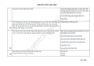 1400 BÀI TOÁN TIỂU HỌC
SƯU TẦM
Còn gọi là có bao nhiêu cách viết) chọn chữ số hàng tiếp theo, 2 cách chọn chữ
số hàng tiếp theo (chọn ở vị trí c)1 cách chọn
cho số d. Vậy 3x3x2x1=18 (cách).
Vì có 2 khả năng nên tổng là:18x2=36.
Đáp số:36
756
Bác Tâm bán hai loại ổi có số lượng bằng nhau. Loại to bác bán 100 đồng hai
quả. Loại bé bác bán 100 đồng ba quả. Vì bận quá bác giao cho cô con gái
bán. Để cho dễ tính tiền cô con gái bán 200 đồng 5 quả. Đến khi kiểm tiền cô
thấy hụt 500 đồng so với số tiền
Tổng 300 quả. Mỗi loại 150
757
Tìm một số có ba chữ số, biết rằng số đó chia cho 2 dư 1 chia hết cho 3 chia
5 dư 3 và nếu đọc xuôi hay đọc ngược thì giá trị của số đó không đồi.
Đọc xuôi hay ngược giá trị ko đổi suy ra có số
đầu giống số cuối (aba).
Chia cho 5 dư 3 nên a=3 hoặc a=8,
chia cho 2 dư 1 nền đây là số lẻ vậy a=3,
chia hết cho 3 nên 3+b+3 chia hết cho 3
vậy b=0, 3, 6, 9.
vậy có 303, 333, 363, 393
758
Tính tổng của 100 chữ số đầu tiên của dãy sau:
1;2;3;4;..;9;1;0;1;1;1;2;1;3;1;4;1;5;….
Coi 1,0=10
1,1=11
1,2=12
 