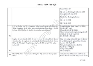 1400 BÀI TOÁN TIỂU HỌC
SƯU TẦM
Ta có: 480:16=30
Vậy trên sơ đồ từ hàng 5 tính đi sẽ có 30
đoạn, giá trị mỗi đoạn là 16.
Từ đó vẽ sơ đồ, tìm giá yêu cầu.
Cột 6 là: 16×2=32
Cột 7 là: 32×2=64
766
2. Có ba tổ trồng cây. Tổ 1 trồng được nhiều hơn số cây của mỗi tổ là 6 cây.
Tổ hai trồng được số cây nhiều hơn trung bình cộng số cây của tổ 2 và tổ 3
là 1 cây. Biết tổ 3 trồng 26 cây. Hỏi tổ một trồng bao nhiêu cây?
Trung bình cộng số cây của tổ 2 và tổ 3 là
(26+1):1=27( cây)
Số cây của tổ 2: 27+1=28(cây)
Nếu tổ một mà hơn trung binh cộng của mỗi
tổ là 6 cây thì số cây của tổ 1 là
(26+28+6):2+6=36(cây)
767
Ông San lái xe từ thị trấn A đến thị trấn B với vận tốc không đổi với vận tốc
40km/giờ. Sau đó ông ấy lại lái xe từ thị trấn B trở lại thị trấn A với vận tốc
không đổi 70km/giờ. Tổng thời gian ông San đã đi là 5,5 giờ. Tính quãng
đường AB.
Cùng một quãng đường thời gian và vận tốc
là hai đại lượng tỉ lệ nghịch .Tỉ số thời gian
lúc đi và về là 70/40=7/4
Thời gian ông Sanh đi từ A đến B là
5 ,5:(7+4) x 7=3.5(giờ)
Quãng đường AB dài
40×3.5=140(km)
768
Số có 1995 chữ số 7 khi chia cho 15 thì phần thập phân của thương là bao
nhiêu?
Giải : Gọi số có 1995 chữ số 7 là A. Ta có:
Một số chia hết cho 3 khi tổng các chữ số của
 