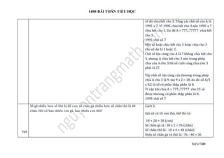 1400 BÀI TOÁN TIỂU HỌC
SƯU TẦM
số đó chia hết cho 3. Tổng các chữ số của A là
1995 x 7. Vì 1995 chia hết cho 3 nên 1995 x 7
chia hết cho 3. Do đó A = 777...77777 chia hết
cho 3.
1995 chữ số 7
Một số hoặc chia hết cho 3 hoặc chia cho 3
cho số dư là 1 hoặc 2.
Chữ số tận cùng của A là 7 không chia hết cho
3, nhưng A chia hết cho 3 nên trong phép
chia của A cho 3 thì số cuối cùng chia cho 3
phải là 27.
Vậy chữ số tận cùng của thương trong phép
chia A cho 3 là 9, mà 9 x 2 = 18, do đó số A/3
x 0,2 là số có phần thập phân là 8.
Vì vậy khi chia A = 777...77777 cho 15 sẽ
được thương có phần thập phân là 8.
1995 chữ số 7
769
Số gà nhiều hơn số thỏ là 28 con. số chân gà nhiều hơn số chân thỏ là 40
chân. Hỏi có bao nhiêu con gà, bao nhiêu con thỏ?
Cách 1:
Giả sử có 10 con thỏ, thế thì có :
10 + 28 = 38 (con)
Số chân gà là : 38 x 2 = 76 (chân)
Số chân thỏ là : 10 x 4 = 40 (chân)
Hiệu số chân gà và thỏ là : 76 - 40 = 36
 