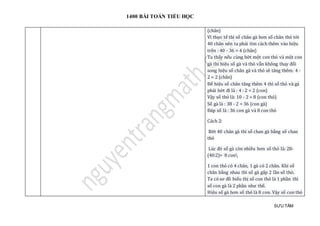 1400 BÀI TOÁN TIỂU HỌC
SƯU TẦM
(chân)
Vì thực tế thì số chân gà hơn số chân thỏ tới
40 chân nên ta phải tìm cách thêm vào hiệu
trên : 40 - 36 = 4 (chân)
Ta thấy nếu cùng bớt một con thỏ và một con
gà thì hiệu số gà và thỏ vẫn không thay đổi
song hiệu số chân gà và thỏ sẽ tăng thêm: 4 -
2 = 2 (chân)
Để hiệu số chân tăng thêm 4 thì số thỏ và gà
phải bớt đi là : 4 : 2 = 2 (con)
Vậy số thỏ là: 10 - 2 = 8 (con thỏ)
Số gà là : 38 - 2 = 36 (con gà)
Đáp số là : 36 con gà và 8 con thỏ
Cách 2:
Bớt 40 chân gà thì số chan gà bằng số chan
thỏ
Lúc đó số gà còn nhiều hơn số thỏ là: 28-
(40:2)= 8 con
1 con thỏ có 4 chân, 1 gà có 2 chân. Khi số
chân bằng nhau thì số gà gấp 2 lần số thỏ.
Ta có sơ đồ biểu thị số con thỏ là 1 phần thì
số con gà là 2 phần như thế.
Hiệu số gà hơn số thỏ là 8 con. Vậy số con thỏ
 