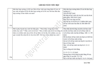 1400 BÀI TOÁN TIỂU HỌC
SƯU TẦM
773
Một dàn hợp xướng có 325 em. Nếu số học sinh nam tăng thêm 25 em, số
học sinh nữ giảm đi 5% thì dàn hợp xướng sẽ là 341 em. Hỏi ban đầu dàn
hợp xướng có bao nhiêu em nam?
Nếu dàn hợp xướng thêm 25 em thì dàn hợp
xướng có:
325+25=350 (em)
Để tổng số học sinh chỉ còn 341 em thì số nữ
phải giảm: 350-314=9 (em)
Như vậy 9 em ứng với 5%
Vậy lớp ấy có số nữ là: 9: 5 100%=180 (em)
Số học sinh nam ban đầu là: 350-180=145
(em)
774
Một vị phụ huynh học sinh hỏi thầy giáo : "Thưa thầy, trong lớp có bao
nhiêu học sinh ?" Thầy cười và trả lưòi :" Nếu có thêm một số trẻ em bằng số
hiện có và thêm một nửa số đó, rồi lại thêm 1/4 số đó, rồi cả thêm con của
quý vị (một lần nữa) thì sẽ vừa tròn 100". Hỏi lơp có bao nhiêu học sinh ?
Theo đầu bài thì tổng của tất cả số học sinh
và tất cả số học sinh và 1/2 số học sinh và
1/4 số học sinh của lớp sẽ bằng : 100 - 1 = 99
(em)
Để tìm được số học sinh của lớp ta có thể tìm
trước 1/4 số học sinh cả lớp.
Giả sử 1/4 số học sinh của lớp là 1 em thì cả
lớp có 4 học sinh
Vậy : 1/4 số học sinh của lớp là: 4 : 2 = 2
(em).
Suy ra tổng nói trên bằng:
4 + 4 + 2 + 1 = 11 (em)
Nhưng thực tế thì tổng ấy phải bằng 99 em,
gấp 9 lần 11 em (99 : 11 = 9)
Suy ra số học sinh của lớp là : 4 x 9 = 36 (em)
 