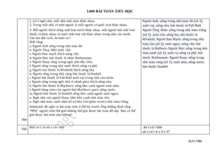 1400 BÀI TOÁN TIỂU HỌC
SƯU TẦM
784
1. Có 5 ngôi nhà, mỗi nhà một màu khác nhau.
2. Trong mỗi nhà có một người ở, mỗi người có quốc tịch khác nhau.
3. Mỗi người thích uống một loại nước khác nhau, mỗi người hút một loại
thuốc lá khác nhau và nuôi một loài vật khác nhau trong nhà của mình.
Câu hỏi đặt ra là: Ai nuôi cá ?
Biết rằng:
a. Người Anh sống trong nhà màu đỏ.
b. Người Thuỵ điển nuôi chó.
c. Người Đan mạch thích uống chè.
d. Người Đức hút thuốc lá nhãn Rothmanns.
e. Người Nauy sống trong ngôi nhà đầu tiên.
f. Người sống trong nhà xanh thích uống cà phê.
g. Người hút thuốc lá Winfield thích uống bia.
h. Người sống trong nhà vàng hút thuốc lá Dunhill.
i. Người hút thuốc lá Pall Mall nuôi vẹt trong nhà của mình.
j. Người sống trong ngôi nhà ở chính giữa thích uống sữa.
k. Người hút thuốc lá Marlboro sống bên cạnh người nuôi mèo.
l. Người hàng xóm của người hút Marlboro quen uống nước.
m. Người hút thuốc lá Dunhill sống bên cạnh người nuôi ngựa.
n. Ngôi nhà của người Nauy nằm bên cạnh nhà màu tím.
o. Ngôi nhà màu xanh nằm kế và bên trái (phía trước) nhà màu trắng.
Anhxtanh đã nghĩ ra bài toán trên ở thế kỷ trước. Ông khẳng định rằng
“98%” người trên thế giới không thể giải được bài toán đố này. Bạn có thể
giải được bài toán này không?
Người Anh: sống trong nhà màu đỏ (số 3),
nuôi vẹt, uống sữa, hút thuốc lá Pall Mall.
Người Thuỵ Điển: sống trong nhà màu trắng
(số 5), nuôi chó, uống bia, hút thuốc lá
Winfield. Người Đan Mạch: sống trong nhà
màu tím (số 2), nuôi ngựa, uống chè, hút
thuốc lá Malboro. Người Đức: sống trong nhà
màu xanh (số 4), nuôi cá, uống cà phê, hút
thuốc Rothmanns. Người Nauy: sống trong
nhà màu vàng (số 1), nuôi mèo, uống nước,
hút thuốc Dunhill.
785
Biết a>1 và ab x cd= bbb ab x cd = bbb
ab x cd = b x 3 x 37
 