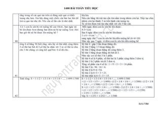 1400 BÀI TOÁN TIỂU HỌC
SƯU TẦM
rằng trong số các quả táo trên có đúng một quả có khối
lượng nhẹ hơn. Em hãy dùng một chiếc cân bàn hai bên để
tìm ra quả táo nhẹ đó. Yêu cầu số lần cân là nhỏ nhất.
lên kia.
Nếu cân bằng thì trái táo cần tìm nằm trong nhóm còn lại. Tiếp tục chia
nhóm còn lại thành 3 và tiến hành cân tương tự.
Ta sẽ tìm được trái táo nhẹ nhất với chỉ 3 lần cân.
80
Có 1 con ốc sên bị rơi xuống hố cao 10cm , ban ngày nó
bò lên được 4cm nhưng ban đêm nó bị tụt xuống 3cm .Hỏi
bao giờ thì nó bò được lên miệng hố ?
Mỗi ngày đêm con ốc sên bò lên được:
4-3=1cm
Sau 6 ngày đêm con ốc sên bò lên được:
1 x 6 = 6 cm
sang ngày thứ 7 con ốc sên bò lên đến miệng hố (6+4=10)
Như vậy qua 7 ngày -6 đêm con ốc sên lên đến miệng hố
81
tổng 4 số bằng 96 biết rằng :nếu lấy số thứ nhất cộng thêm
3.số thứ hai bớt đi 3,số thứ ba nhân với 3 và số thứ tư chia
cho 3 thì chúng có cùng kết quả?tìm 4 số đã cho..
Số thứ 4 : gấp 3 lần đoạn thẳng đó.
Số thứ 3 bằng 1/3 đoạn thẳng đó.
Số thứ 2 bằng đoạn thẳng đó cộng thêm 3.
Số thứ 1 bằng đoạn thẳng đó bớt đi 3.
Như vậy coi số thứ 3 là 1 phần.
Số thứ 4 sẽ là 9 phần, số thứ hai là 3 phần cộng thêm 3 đơn vị.
Số thứ 1 là 3 phần trừ đi 3 đơn vị.
Tổng số phần của 4 số là : 1 + 9 + 3 + 3 = 16 phần.
Số thứ 3 là : 96 : 16 = 6.
Số thứ 4 là 9×6 =54.
Số thứ 2 là 6×3 + 3 = 21.
Số thứ nhất là 6×3 - 3 = 15.
82
Tính tổng: S = 1-1/2 + 1/3-1/4 + 1/5-1/6 + ..... 1/499-1/500 S = 1-1/2 + 1/3-1/4 + 1/5-1/6 + ..... 1/499-1/500
= (1 + 1/3 + 1/5 + ..+ 1/499) - (1/2 + 1/4 + 1/6 + ...+ 1/500) - (1/2 + 1/4
+ 1/6 + ...+ 1/500) + (1/2 + 1/4 + 1/6 + ...+ 1/500)
S = (1 + 1/2 + 1/3 + 1/4 + ....+ 1/500) - 2.(1/2 + 1/4 + 1/6 + ...+ 1/500)
= (1 + 1/2 + 1/3 + 1/4 + ....+ 1/500)- (1 + 1/2 + 1/3 + ...+1/250)
= 1/251 + 1/252 + ...+ 1/500.
Vậy S = 1/251 + 1/252 + ...+ 1/500
 