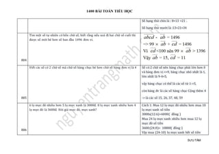 1400 BÀI TOÁN TIỂU HỌC
SƯU TẦM
Số hạng thứ chín là : 8+13 =21 .
Số hạng thứ mười là :13+21=34
804
Tìm mọt só tự nhien có bón chữ só, biét ràng néu xoá đi hai chữ só cuói thì
đượ c só mớ i bé hơn só ban đàu 1496 đơn vi.
805
Viét các só có 2 chữ só mà chữ só hàng chục bé hơn chữ só hàng đơn vị là 4 Số có 2 chữ số nên hàng chục phải lớn hơn 0
và hàng đơn vị <=9, hàng chục nhỏ nhất là 1,
lớn nhất là 9-4=5,
vậy hàng chục có thể là các số từ 1->5,
còn hàng đv là các số hàng chục Cộng thêm 4
-> là các số 15, 26, 37, 48, 59
806
6 lọ mực đỏ nhiều hơn 5 lọ mực xanh là 3000đ. 8 lọ mực xanh nhiều hơn 4
lọ mực đỏ là 3600đ. Hỏi giá mực đỏ, mực xanh?
Cách 1: Mua 12 lọ mực đỏ nhiều hơn mua 10
lọ mực xanh số tiền
3000x(12:6)=6000( đồng )
Mua 24 lọ mực xanh nhiều hơn mua 12 lọ
mực đỏ số tiền
3600:(24:8)= 10800( đồng )
Vậy mua (24-10) lọ mực xanh hết số tiền
 