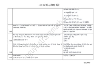 1400 BÀI TOÁN TIỂU HỌC
SƯU TẦM
Số hạng thứ nhất: 7 + 0;
Số hạng thứ hai: 7+1;
Số hạng thứ ba: 7+1+2;
Số hạng thứ tư: 7+1+2+3; .....
Số hạng thứ 50 là: 7+1+2+......+49=1232.
809
Nhân tất cả các số nguyên từ 1 đến 19 ta được một số. Hãy viết ba chữ số
cuối cùng của số đó.
Tích từ 1 đến 19 có 3 thừa số có tận cùng là
5. Số có tận cùng là 5 khi nhân với 1 số chẵn
sẽ có tận cùng là 0 vậy tích các số này có tận
cùng là 3 chữ số 0.
810
Bạn hãy dùng các phép tính +,-,×,÷ và dấu ngoặc đơn để chèn vào giữa dãy
số dưới đây, sao cho chúng thành năm giáp ngọ 2014.
3333333333333=2014
[(333+3+3)×(3+3)]-[33÷3+(3+3+3)]
=339×6 -(11+9)
=2034-20
=2014
811
Ninh và Giang có một số viên bi.tổng số bi của hai bạn hơn số bi của Giang là
25 viên. Giang hơn Ninh 10 viên bi. Tìm số bi của hai bạn.
Nếu không làm được thì đại số kiểu như: gọi
bo của Giang là A, của Ninh là B.
Ta có A+B= A+25
A-B=10
Dễ thấy B=25 còn A=25+10.
812
Tính nhanh:
(1-1/2) : (1-1/3) : (1-1/4) : (1-1/5) =?
=1/2:2/3:3/4:4/5
 
