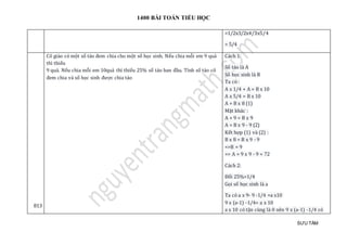 1400 BÀI TOÁN TIỂU HỌC
SƯU TẦM
=1/2x3/2x4/3x5/4
= 5/4
813
Cô giáo có một số táo đem chia cho một số học sinh. Nếu chia mỗi em 9 quả
thì thiếu
9 quả. Nếu chia mỗi em 10quả thì thiếu 25% số táo ban đầu. Tính số táo cô
đem chia và số học sinh được chia táo
Cách 1:
Số táo là A
Số học sinh là B
Ta có :
A x 1/4 + A = B x 10
A x 5/4 = B x 10
A = B x 8 (1)
Mặt khác :
A + 9 = B x 9
A = B x 9 - 9 (2)
Kết hợp (1) và (2) :
B x 8 = B x 9 - 9
=>B = 9
=> A = 9 x 9 - 9 = 72
Cách 2:
Đổi 25%=1/4
Gọi số học sinh là a
Ta có a x 9- 9 -1/4 =a x10
9 x (a-1) -1/4= a x 10
a x 10 có tận cùng là 0 nên 9 x (a-1) -1/4 có
 