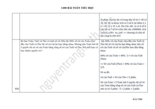 1400 BÀI TOÁN TIỂU HỌC
SƯU TẦM
2) phép chia ko dư vì trong dãy số từ 1- 30 có
10, 20, 30, ta được tích có 3 số 0. lại thêm 2 x
5 = 10, 12 x 15 =...0, 25x 24=...00, ta có 4 số 0.
vậy tất cả 7 số 0=>chia hết cho 1000000. tích
1x2x2x...x30= xx....xx0 = > thương có chữ số
tận cùng là chữ số 0
820
Ba bạn Toán, Tuổi và Thơ có một số vở. Nếu lấy 40% số vở của Toán chia
đều cho Tuổi và Thơ thì số vở của ba bạn bằng nhau. Nhưng nếu Toán bớt đi
5 quyển thì số vở của Toán bằng tổng số vở của Tuổi và Thơ. Hỏi mỗi bạn có
bao nhiêu quyển vở ?
Lấy 40% vở của Toán chia đều cho Tuổi và
Thơ thì số vở của ba bạn bằng nhau nên số
vở của Tuổi và số vở củaThơ ban đầu bằng
nhau.
60% vở của Toán = 40% : 2 + vở của Tuổi
(Thơ)
=> Vở của Tuổi (Thơ) = 40% vở của Toán =
2/5.
Vẽ sơ đồ:
vở của Tuổi = Vở của Thơ = 2 phần;
Vở của Toán = 5 Toán bớt 5 quyển thì số vở
của Toán bằng tổng số vở của Tuổi và Thơ
nên ta có: 5 phần - 5 = 2 phần + 2 phần
 