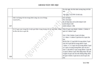 1400 BÀI TOÁN TIỂU HỌC
SƯU TẦM
Do vậy ngày dư thứ năm tương ứng với thứ
sáu.
Vậy ngày 7/5/1954 là thứ sáu.
827
Viết 3 số hạng rồi tìm trung bình cộng của các số hạng
1,2,6,16,44,....
16= (2+6)x2
44= (16+6)x2
Ba số tiếp theo sẽ là: (44+16)x2=120
(120+44)x2=328
(328+120)x2= 896
828
Có 13 quả cam trong đó có một quả khác trọng lượng với các quả khác. Bằng
ba lần cân tìm ra quả đó.
Chia 13 quả cam thành 3 nhóm : 2 nhóm 4
quả và 1 nhóm 5 quả
Lần 1: Cân 2 nhóm 4 quả với nhau
+) = nhau => nhóm 5 quả kia sẽ có quả cần
tìm
khi ấy Lần 2: 3 quả bất kì trong nhóm 5 quả
cân với 4 quả bất kì trong nhóm 4 quả
= nhau => => 2 quả còn lại trong nhóm 5 quả
có 1 quả có trọng lượng khác quả còn lại <
Lần 3 : Lấy bất kì 1 quả trong nhóm 2 quả đó
vs quả ở nhóm 4 quả .Nếu bằng nhau thì quả
ở ngoài là quả cần tìm nếu không bằng nhau
thì quả ở nhóm 2 quả mà ta cân là quả cần
tìm
 