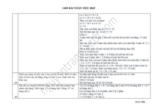1400 BÀI TOÁN TIỂU HỌC
SƯU TẦM
( a + 6) x 3 = b + 6
a x 3 + 18 = b + 6 (2)
Thay (1) vào (2), ta được:
a x 3 + 18 = a x 4 + 6
a = 12
Vậy tuổi con hiện nay là 12+3 = 15
Tuổ bố hiện nay là : 12x4+3 = 51
Cách 2:
3 năm nữa tuổi bố gấp 3 lần tuổi con thì tức là tuổi con bằng 1/3 tuổi
bố.
như vậy tuổi con 3 năm nữa nhiều hơn tuổi con cách đây 3 năm là : 3 +
3 = 6 tuổi.
Mà ta thấy hiệu số tuổi của hai bố con là không thay đổi.
Nên vẽ sơ đồ ta có:
Tuổi con cách đây 3 năm = 1/3 hiệu số tuổi hai bố con.
Tuổi con 3 năm nữa = 1/2 hiệu số tuổi hai bố con.
Như vậy tuổi con sau 3 năm nữa nhiều hơn tuổi con cách đây 3 năm là
: 1/2 - 1/3 = 1/6 hiệu số tuổi hai bố con.
Hiệu số tuổi hai bố con là ; 6 : 1/6 = 36 tuổi. Tuổi con 3 năm trước là
:1/3 . 36 = 12 tuổi. Tuổi con hiện tại là : 12 + 3 = 15 tuổi.
Tuổi bố hiện tại là : 15 + 36 = 51 tuổi
88
Hiện nay tổng số tuổi của 3 mẹ con là 56 tuổi. Biết 16 năm
nữa số tuổi của mẹ bằng tổng số tuổi 2 con. Tính tuổi mẹ
hiện nay
16 năm nữa tổng số tuổi của 3 mẹ con là 56+16×3= 104.
Số tuổi của mẹ 16 năm sau là
104:2= 52 tuổi
Số tuổi hiện nay là 52-16=36 tuổi
89
Hai đội xe chuyển 689 tấn hàng. Hỏi mỗi đội chuyển bao
nhiêu tấn hàng? Biết rằng 2/5 số hàng đội 1 bằng 4/7 số
hàng đội 2.
Vì 2/5 số hàng đội 1 = 4/ 7 số hàng đội 2 nên 4/10 số hàng đội 1 = 4/ 7
số hàng đội 2.
Coi số hàng đội 1 là 10 phần, đội 2 là 7 phần.
2/5 đội 1 bang 4/7 doi 2
=> 4/10 đội 1 = 4/7 doi 2
 