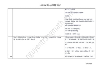 1400 BÀI TOÁN TIỂU HỌC
SƯU TẦM
96 : 12 + 2 = 10.
Thể tích: 10 x 10 x10 = 1000
Cách 2:
Tổng số các khối lập phương nhỏ xếp trên
các cạnh (không tính 8 khối ở đỉnh) là 104 –
8 = 96 (khối)
Mỗi cạnh lập phương có
(96 : 12) +2 = 10 (khối).
Thể tích lập phương
10x10x10 = 1000 cm3.
846
Tìm 3 số biết số thứ 1 cộng số thứ 2 bằng 10, số thứ 2 cộng số thứ 3 bằng
12, số thứ 1 cộng số thứ 3 bằng 8.
(Số thứ nhất + số thứ 2) + (số thứ 2 + số thứ
3) + ( số thứ nhất + số thứ 3) = 10+12+8 = 30
=> 2 lần (số thứ nhất + số thứ 2 + số thứ 3) =
30
=> số thứ nhất + số thứ 2 + số thứ 3 = 15.
Số thứ 3 = 15 - (số thứ nhất + số thứ 2) = 15 -
10 = 5....
tiếp tục giải có số thứ nhất = 3, số thứ 2 = 7
 