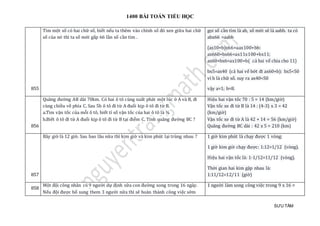 1400 BÀI TOÁN TIỂU HỌC
SƯU TẦM
855
Tìm một số có hai chữ số, biết nếu ta thêm vào chính số đó xen giữa hai chữ
số của nó thì ta số mới gấp 66 lần số cần tìm .
gọi số cần tìm là ab, số mới sẽ là aabb. ta có
abx66 =aabb
(ax10+b)x66=aax100+bb:
ax660+bx66=ax11x100+bx11;
ax60+bx6=ax100+b( cả hsi vế chia cho 11)
bx5=ax40 (cả hai vế bớt đi ax60+b): bx5<50
vì b là chữ số. suy ra ax40<50
vậy a=1; b=8.
856
Quãng đường AB dài 70km. Có hai ô tô cùng xuất phát một lúc ở A và B, đi
cùng chiều về phía C. Sau 5h ô tô đi từ A đuổi kịp ô tô đi từ B.
a.Tìm vận tốc của mỗi ô tô, biết tỉ số vận tốc của hai ô tô là ¾
b.Biết ô tô đi từ A đuổi kịp ô tô đi từ B tại điểm C. Tính quãng đường BC ?
Hiệu hai vận tốc 70 : 5 = 14 (km/giờ)
Vận tốc xe đi từ B là 14 : (4-3) x 3 = 42
(km/giờ)
Vận tốc xe đi từ A là 42 + 14 = 56 (km/giờ)
Quãng đường BC dài : 42 x 5 = 210 (km)
857
Bây giờ là 12 giờ. Sau bao lâu nữa thì kim giờ và kim phút lại trùng nhau ? 1 giờ kim phút là chạy được 1 vòng;
1 giờ kim giờ chạy được: 1:12=1/12 (vòng).
Hiệu hai vận tốc là: 1-1/12=11/12 (vòng).
Thời gian hai kim gặp nhau là:
1:11/12=12/11 (giờ)
858
Một đội công nhân có 9 người dự định sữa con đường xong trong 16 ngày.
Nếu đội được bổ sung them 3 người nữa thì sẽ hoàn thành công việc sớm
1 người làm xong công việc trong 9 x 16 =
 