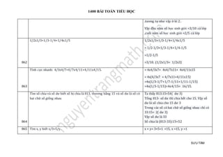 1400 BÀI TOÁN TIỂU HỌC
SƯU TẦM
.tương tự như vậy ở kì 2 .
Vậy đầu năm số học sinh giỏi =3/10 cả lớp
,cuối năm số học sinh giỏi =2/5 cả lớp
862
1/2x1/3+1/3-1/4+1/4x1/5 1/2x1/3+1/3-1/4+1/4x1/5
= 1/2-1/3+1/3-1/4+1/4-1/5
=1/2-1/5
=3/10. (1/2x1/3= 1/2x3)
863
Tính cực nhanh: 4/3x4/7+4/7x4/11+4/11x4/15. = 4x4/3x7+ 4x4/7x11+ 4x4/11x15
= 4x(4/3x7 + 4/7x11+4/11x15)
=4x(1/3-1/7+1/7-1/11+1/11-1/15)
=4x(1/3-1/15)=4x4/15= 16/15.
864
Tìm số chia và số dư biết số bị chia là 813, thương bằng 15 và số dư là số có
hai chữ số giống nhau
Ta thấy 813:15=54( dư 3)
Tổng 813- số dư thì chia hết cho 15. Vậy số
dư là số chia cho 15 dư 3
Trong các số có hai chữ số giống nhau chỉ có
33:15= 2( dư 3)
Vậy số dư là 33
Số chia là (813-33):15=52
865 Tìm x, y biết x/3=5/y. x × y= 3×5=1 ×15, x =15, y =1
 