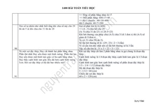 1400 BÀI TOÁN TIỂU HỌC
SƯU TẦM
=> Tổng số phần bằng nhau là 17
=> Mỗi phần bằng: 680:17=40
=> đội 1 chuyển : 40×10=400
đội 2 chuyển: 40×7=280
90
Tìm số tự nhiên nhỏ nhất biết rằng khi chia số này cho 29
thì dư 5 và khi chia cho 31 thì dư 28
Gọi số phải tìm là A (A#0)
=> (A - 5) chia hết cho 29
(A- 5) chia 31 dư 23 ( vì 28-5=23)
Khi bớt thương của phép chia (A-5) chia 31 đi 1 đơn vị thì (A-5) sẽ
giảm đi 31đơn vị
Ta có: 31 chia 29( dư 2).
Số lần bớt thương đi là : (29 - 23) : 2 = 3 (lần)
Vì số cần tìm nhỏ nhất nên số lần bớt thương sẽ là 3 lần.
Vậy số cần tìm là : 31 x 3 + 23 + 5 = 121
91
Từ một sợi dây thép, Huy cắt thành hai phần bằng nhau.
Phần thứ nhất Huy uốn được một hình vuông. Phần thứ hai
Huy uốn được một hình tam giác có ba cạnh bằng nhau.
Huy thấy cạnh hình tam giác đều dài hơn cạnh hình vuông
5cm. Hỏi sợi dây thép có độ dài bao nhiêu mét?
Khi sợi dây thép cắt làm 2 phần bằng nhau ta gọi chung là đoạn dây
thép.
Cạnh hình vuông là 1/4 đoạn dây thép, cạnh hình tam giác là 1/3 đoạn
dây thép.
Cạnh hình tam giác hơn cạnh hình vuông số phần đoạn dây thép là:
1/3 – 1/4 = 1/12 (đoạn dây thép)
Độ dài đoạn dây thép là:
5 : 1/12 = 60 (cm)
Chiều dài sợi dây thép là
60 x 2 = 120 (cm)
 