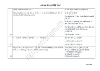 1400 BÀI TOÁN TIỂU HỌC
SƯU TẦM
chanh. Tính số quả mỗi loại ? số cam trước khi bán là 95+80=175
874
Cho một số lớn hơn 132. Nếu số đó chia 11 dư 6 và chia 12 thì dư 5. Hỏi số
đó chia cho 132 thì dư bao nhiêu?
Số đó chia 12 dư 5
Vậy nếu bớt đi 17 đơn vị thì số đó sẽ chia hết
cho 12.
Số đó chia 11 dư 6 vậy nếu bớt số đố đi 17
đơn vị thì sẽ chia hết cho 11.
Vậy khi số đó bớt đi 17 đơn vị thì sẽ chia hết
cho cả 11 và 12, tức là chia hết cho
11×12=132
Vậy số đó chia 132 dư 17
875
A = (1/2)x3 + (1/3)x4 + (1/4)x5 +........+ (1/19)x20 3/2+4/3+5/4+.......+20/19
=1+1/2+1+1/3+...+1+1/19
= 17 +1/2+1/3+.......+1/19
876
Cô giáo chia 720 quyển vở cho 3 lớp. Biết 3 lần số vở 4A bằng 2 lần số vở 4B.
5 lần số vở 4B bằng 3 lần số vở 4C. Tìm số vở mỗi lớp
Theo đề bài ta có: A=2/3B ; C=5/3B
PS ứng với 720 là: 1+2/3+5/3=10/3B
-->B=720:10/3=216quyển
A=216x2/3=144quyển
C=216x5/3=360quyển
 