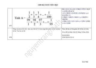 1400 BÀI TOÁN TIỂU HỌC
SƯU TẦM
877
MS := (1+1 +1+....+1) + ( 98/2 + 97/3 + 96/4
+....1/99) (99 số 1)
= ( 1 + 98/2) + (1+97/3) + (1+96/4) +......+
(1+1/99) + 1
= 100/2 + 100/3 + 100/4 + ....+ 100/99 +
100/100
= 100x ( 1/2 + 1/3 + 1/4 +....+ 1/99+ 1/100)
=> A = 1/100
878
Tổng của hai số là 126 . nếu xóa chữ số 5 ở tận cùng bên phải sô lớn ta được
số bé. Tìm hai số đó
Theo đề bài, số lớn giảm đi 10 lần và 5 đvị.
Vẽ sơ đồ ta thấy (126-5) bằng 11 lần số bé.
Do đó SB là:
(126-5):(10+1)=11
 