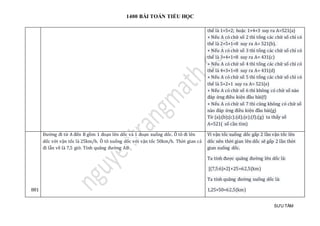 1400 BÀI TOÁN TIỂU HỌC
SƯU TẦM
thể là 1+5+2; hoặc 1+4+3 suy ra A=521(a)
+ Nếu A có chữ số 2 thì tổng các chữ số chỉ có
thể là 2+5+1=8 suy ra A= 521(b).
+ Nếu A có chữ số 3 thì tổng các chữ số chỉ có
thể là 3+4+1=8 suy ra A= 431(c)
+ Nếu A có chữ số 4 thì tổng các chữ số chỉ có
thể là 4+3+1=8 suy ra A= 431(d)
+ Nếu A có chữ số 5 thì tổng các chữ số chỉ có
thể là 5+2+1 suy ra A= 521(e)
+ Nếu A có chữ số 6 thì không có chữ số nào
đáp ứng điều kiện đầu bài(f)
+ Nếu A có chữ số 7 thì cũng không có chữ số
nào đáp ứng điều kiện đầu bài(g)
Từ (a);(b);(c);(d);(e);(f);(g) ta thấy số
A=521( số cần tìm)
881
Đường đi từ A đến B gồm 1 đoạn lên dốc và 1 đoạn xuống dốc. Ô tô đi lên
dốc với vận tốc là 25km/h. Ô tô xuống dốc với vận tốc 50km/h. Thời gian cả
đi lẫn về là 7,5 giờ. Tính quãng đường AB
Vì vận tốc xuống dốc gấp 2 lần vận tốc lên
dốc nên thời gian lên dốc sẽ gấp 2 lần thời
gian xuống dốc.
Ta tính được quãng đường lên dốc là:
[(7,5:6)×2]×25=62,5(km)
Ta tính quãng đường xuống dốc là:
1,25×50=62,5(km)
 