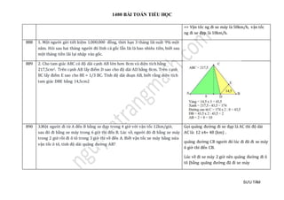 1400 BÀI TOÁN TIỂU HỌC
SƯU TẦM
=> Vận tốc ng đi xe máy là 50km/h, vận tốc
ng đi xe đạp là 10km/h.
888 1. Một người gửi tiết kiệm 1.000.000 đồng, thời hạn 3 tháng lãi suất 9% một
năm. Hỏi sau hai tháng người đó lĩnh cả gốc lẫn lãi là bao nhiêu tiền, biết sau
một tháng tiền lãi lại nhập vào gốc.
889 2. Cho tam giác ABC có độ dài cạnh AB lớn hơn 8cm và diện tích bằng
217,5cm2. Trên cạnh AB lấy điểm D sao cho độ dài AD bằng 8cm. Trên cạnh
BC lấy điểm E sao cho BE = 1/3 BC. Tính độ dài đoạn AB, biết rằng diện tích
tam giác DBE bằng 14,5cm2
890 3.Một người đi từ A đến B bằng xe đạp trong 4 giờ với vận tốc 12km/giờ,
sau đó đi bằng xe máy trong 6 giờ thì đến B. Lúc về, người đó đi bằng xe máy
trong 2 giờ rồi đi ô tô trong 3 giờ thì về đến A. Biết vận tốc xe máy bằng nửa
vận tốc ô tô, tính độ dài quãng đường AB?
Gọi quãng đường đi xe đạp là AC thì độ dài
AC là: 12 x4= 48 (km) .
quãng đường CB người đó lúc đi đã đi xe máy
6 giờ thì đến CB.
Lúc về đi xe máy 2 giờ nên quãng đường đi ô
tô (bằng quãng đường đã đi xe máy
 