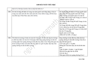 1400 BÀI TOÁN TIỂU HỌC
SƯU TẦM
bài là 7,5. Hỏi bạn An đã có tất cả mấy bài kiểm tra ?
895 Số chữ số dùng để đánh số trang của một quyển sách bằng đúng 2 lần số
trang của cuốn sách đó. Hỏi cuốn sách đó có bao nhiêu trang. ( Đề thi Giao
lưu HSG lớp 5 Vĩnh Phúc năm 2013-2014)
Số chữ số dùng để đánh số Trang quyển sách
gấp 2 lần số Trang quyển sách nên Trung
Bình 1 Trang của quyển sách có 2 chữ số
Từ trng 1 đến Trang 9 mỗi Trang có 1 chữ số
.Thiếu(2-1)x9=9 chữ số
Từ Trang 10 đến Trang 90 mỗi Trang có vừa
đủ 2 chữ số .
Từ Trang 100 đến trang 999 mỗi Trang thừa
3-2=1 chữ số so với số chữ số Trung Bình
Vậy Cần có 9 Trang mỗi Trang có 3 chữ số để
bù cho 9 Trang đầu
Quyển sách có số Trang
100x1+(9-1)=108. ( Trang )
896 Tôi đi bộ từ trường về nhà với vận tốc 5 km/giờ. Về đến nhà lập tức tôi đạp
xe đến bưu điện với vận tốc 15 km/giờ. Biết rằng quãng đường từ nhà tới
trường ngắn hơn quãng đường từ nhà đến bưu điện 3 km. Tổng thời gian tôi
đi từ trường về nhà và từ nhà đến bưu điện là 1 giờ 32 phút. Bạn hãy tính
quãng đường từ nhà tôi đến trường.
Đoạn đường từ nhà đến bưu điện dài hơn
quãng đường từ nhà đến trường 3 km đi xe
đạp hết thời gian là
3:15=1/5( giờ ) = 12 phút
Không kể 3 km hơn nhau đó thì đi hết thời
gian
1 giờ 32 phút -12 phút = 1 giờ 20 phút
Vận tốc đi xe gấp vận tốc đi Bộ
15:5=3( lần )
Thời gian đi Bộ tren quãng đường đi xe (
 