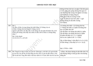 1400 BÀI TOÁN TIỂU HỌC
SƯU TẦM
không kể 3km dài hơn ) sẽ gấp 3 lần thời gian
vì trên cùng một quãng đường thời gian và
vận tốc là hai đại lượng tỉ lệ nghịch với nhau
(vẽ sơ đồ đưa về dạng tổng tỉ)
Thời gian đi Bộ từ trường về nhà
1 giờ 20 phút:(3+1)x3=60 phút = 1 giờ
Quãng đường từ nhà đến trường
5x1=5(km)
897 Bài 1
Lúc đàu só dàu ở trong thùng thứ nhát bàng 1/3 thùng của nó
só dàu ở thùng thứ hai bang1/4 thùng của nó
ngườ i ta đỏ them cho đày dàu ở mõi thùng thì càn phải đỏ them tát cả 20
lít.hỏi mõi thùng chứ a đày bao nhieu lít dàu .biét só dàu ở 2 thùng bàng
nhau ?
Bài 2 tính nhanh
11+13+15+17+...+87+89
1/3 thùng thứ nhất = 1/4 thùng thứ hai
=> Thùng thứ nhất có 3 phần thì thùng thứ
hai có 4 phần như thế
Cần đổ thêm vào thùng thứ nhất là 2 phần
Cần đổ thêm vào thùng thứ hai là 3 phần
Số phần đổ thêm là 2 + 3 = 5 (phần)
Giá trị của 1 phần là 20 : 5 = 4 (lít)
Vậy, số dầu thùng 1 chứa đầy là: 4 x 3= 12 (l)
Số dầu thùng 2 chứa đầy là: 4 x 4 = 16 (l)
Bài 2: 79*50 = 3950
898 Bác Tùng đi xe đạp từ nhà với vận tốc 12km/giờ. và đi hết 1,25 giờ thì đến
ga tàu hỏa. Sau đó bác đi tiếp bằng tàu hỏa mất 2,5 giờ thì đến đỉnh A. Hỏi
QĐ từ nhà bác Tùng đến đỉnh A dài bao nhiêu ki- lô mét. Biết vận tốc tàu hỏa
115km, nếu đoạn đường từ nhà đến tỉnh A là
một đường thẳng và nhà ga nằm trên đường
thẳng đó
 