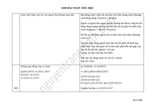 1400 BÀI TOÁN TIỂU HỌC
SƯU TẦM
chảy, biết rằng vận tốc của người bơi không thay đổi. Khi dòng nước chảy thì cây bèo trôi theo dòng nước khoảng
cách bằng đúng V (nước) x 20 phút.
Ngoài ra người bơi ngoài quãng đường bơi được cũng bị trôi
bằng đúng quãng đường mà bèo đã trôi (lí giải cho điều này
là do V(ngược) = V(bơi)- V (nước).
Do đó sau 20 phút người bơi và bèo vãn cách nhau khoảng
cách là S.
Vậy khi xuôi dòng người bơi vẫn cần 20 phút để đuổi kịp
chiếc bèo. Vậy thời gian kể từ khi xuất phát đến khi gặp cây
bèo là 20+20=40 (phút)= 2/3 giờ
Trong 2/3 giờ cây bèo trôi 4km.
Vậy vận tốc dòng nước là: 4:2/3= 6 (km)
Đáp số: 6 km.
905
Khong quy đòng, hãy so sánh:
a)2011/2014 và 2014 /2017
b)13/27 và 27/53
c) 11/15 và 13/17
(1-3/2014)< (1-3/2017)
=> 2011/2014<2014/2017
13/27<13/26=1/2
27/53>27/54=1/2
Vì 13/27<1/2<27/53 nên 13/27<27/53
C)phần bù đơn vị 11/15<13/17
 