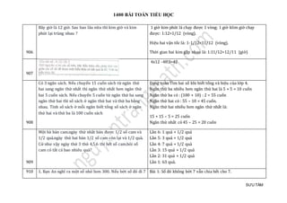 1400 BÀI TOÁN TIỂU HỌC
SƯU TẦM
906
Bây giờ là 12 giờ. Sau bao lâu nữa thì kim giờ và kim
phút lại trùng nhau ?
1 giờ kim phút là chạy được 1 vòng; 1 giờ klim giờ chạy
được: 1:12=1/12 (vòng).
Hiệu hai vận tốc là: 1-1/12=11/12 (vòng).
Thời gian hai kim gặp nhau là: 1:11/12=12/11 (giờ)
907
4x12 -48:3=42
908
Có 3 ngăn sách. Nếu chuyển 15 cuốn sách từ ngăn thứ
hai sang ngăn thứ nhất thì ngăn thứ nhất hơn ngăn thứ
hai 5 cuốn sách. Nếu chuyển 5 cuốn từ ngăn thứ ba sang
ngăn thứ hai thì số sách ở ngăn thứ hai và thứ ba bằng
nhau. Tính số sách ở mỗi ngăn biết tổng số sách ở ngăn
thứ hai và thứ ba là 100 cuốn sách
Dạng toán Tìm hai số khi biết tổng và hiệu của lớp 4.
Ngăn thứ ba nhiều hơn ngăn thứ hai là 5 + 5 = 10 cuốn
Ngăn thứ ba có : (100 + 10) : 2 = 55 cuốn
Ngăn thứ hai có : 55 – 10 = 45 cuốn.
Ngăn thứ hai nhiều hơn ngăn thứ nhất là:
15 + 15 – 5 = 25 cuốn
Ngăn thứ nhất có 45 – 25 = 20 cuốn
909
Mọt bà bán cam.ngày thứ nhát bán đượ c 1/2 só cam và
1/2 quả.ngày thứ hai bán 1/2 só cam còn lại và 1/2 quả.
Cứ như vạy ngày thứ 3 thứ 4,5,6 thì hét só cam.hỏi só
cam có tát cả bao nhieu quả?
Lần 6: 1 quả + 1/2 quả
Lần 5: 3 quả + 1/2 quả
Lần 4: 7 quả + 1/2 quả
Lần 3: 15 quả + 1/2 quả
Lần 2: 31 quả + 1/2 quả
Lần 1: 63 quả.
910 1. Bạn An nghĩ ra một số nhỏ hơn 300. Nếu bớt số đó đi 7 Bài 1: Số đó không bớt 7 vẫn chia hết cho 7.
 
