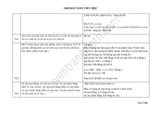 1400 BÀI TOÁN TIỂU HỌC
SƯU TẦM
1,242=124,2% (diện tích ) . Tăng 24,2%
Bài 5: V= a x a xa
V lúc sau= a x10 xa x10 xa 10= a x a xa x10 x10 x10 =a x a xa
x10 00 . tăng lên 1000 lần
911
tìm số bị chia khi biết số chia là số có 4 chữ số, thương là
số có 4 chữ số, và số dư là số có 5 chữ số.
Đề sai
912
Bác Tư bán được một sản phẩm, tính ra lãi được 37,5 %
giá bán. Không biết so với vốn mua vào thì bác lãi được
bao nhiêu phần trăm nhỉ ?
Lời giải:
Đây là dạng bài liên quan đến Tỉ số phần trăm. Trước tiên
chọn ra 1 đại lượng là 100% (hoặc 100 đơn vị ) rồi tính toán
các đại lượng còn lại thông qua đại lượng đó
Giả sử bác Tư bán 100 đồng và lãi a% giá vốn ( lãi a đồng )
giá bán là: 100 + a ( đồng )
Khi bán 100 đồng thì lãi là:
( a x 100) : (100 + a ) = 37,5 ( đồng )
Từ đây tìm ra a = 60.
Hay là sẽ lãi 60% so với giá vốn
913
Số cây xoài bằng 1/3 số cây còn lại ; số cây nhãn bằng
60% số cây còn lại ; số cây bưởi bằng 80% số cây nhãn ;
số cây chanh bằng 20% số cây xoài ; số cây chanh ít hơn
số cây bưởi là 54 cây.
Đây là bài toán rút về đơn vị.
Nếu coi tổng số cây trong vườn là 1 đơn vị thì
số xoài bằng 1/4 tổng số cây,
số cây nhãn bằng 3/8 tổng số cây;
 