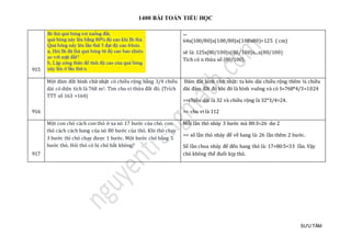 1400 BÀI TOÁN TIỂU HỌC
SƯU TẦM
915
....
64x(100/80)x(100/80)x(100x80)=125 ( cm)
sẽ là: 125x(80/100)x(80/100)x...x(80/100)
Tích có n thừa số (80/100).
916
Một đám đất hình chữ nhật có chiều rộng bằng 3/4 chiều
dài có diện tích là 768 m2. Tìm chu vi thửa đất đó. (Trích
TTT số 163 +164)
Đám đát hình chữ nhật: ta kéo dài chièu rọng them ¼ chièu
dài đám đát đó khi đó là hình vuong và có S=768*4/3=1024
=>chjèu dài là 32 và chièu rọng là 32*3/4=24.
=> chu vi là 112
917
Một con chó cách con thỏ ở xa nó 17 bước của chó. con
thỏ cách cách hang của nó 80 bước của thỏ. Khi thỏ chạy
3 bước thì chó chạy được 1 bước. Một bước chó bằng 5
bước thỏ. Hỏi thỏ có bị chó bắt không?
Mỗi lần thỏ nhảy 3 bước mà 80:3=26 dư 2
=> số lần thỏ nhảy để về hang là: 26 lần thêm 2 bước.
Số lần choa nhảy để đến hang thỏ là: 17+80:5=33 lần. Vậy
chó không thể đuổi kịp thỏ.
 