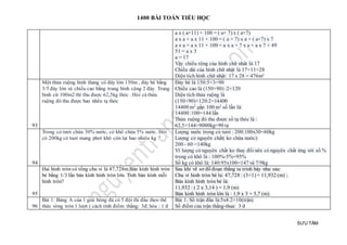 1400 BÀI TOÁN TIỂU HỌC
SƯU TẦM
a x ( a+11) + 100 = ( a+ 7) x ( a+7)
a x a + a x 11 + 100 = ( a + 7) x a + ( a+7) x 7
a x a + a x 11 + 100 = a x a + 7 x a + a x 7 + 49
51 = a x 3
a = 17
Vậy chiều rộng của hình chữ nhât là 17
Chiều dài của hình chữ nhật là 17+11=28
Diện tích hình chữ nhật: 17 x 28 = 476m²
93
Một thửa ruộng hình thang có đáy lớn 150m , đáy bé bằng
3/5 đáy lớn và chiều cao bằng trung bình cộng 2 đáy. Trung
bình cứ 100m2 thì thu được 62,5kg thóc . Hỏi cả thửa
ruộng đó thu được bao nhêu tạ thóc
Đáy bé là 150:5×3=90
Chiều cao là (150+90) :2=120
Diện tích thửa ruộng là
(150+90)×120:2=14400
14400 m2 gấp 100 m2 số lần là:
14400 :100=144 lần
Thửa ruộng đó thu được số tạ thóc là :
62,5×144=9000kg=90 tạ
94
Trong cỏ tươi chứa 30% nước, cỏ khô chứa 5% nước. Hỏi
có 200kg cỏ tuơi mang phơi khô còn lại bao nhiêu kg ?
Lượng nước trong cỏ tươi : 200:100x30=60kg
Lượng cỏ nguyên chất( ko chứa nước):
200 - 60 =140kg
Vì lượng cỏ nguyên chất ko thay đổi nên cỏ nguyên chất ứng với số %
trong cỏ khô là : 100%-5%=95%
Số kg cỏ khô là: 140:95x100=147 và 7/9kg
95
Hai hình tròn có tổng chu vi là 47,728m.Bán kính hình tròn
bé bằng 1/3 lần bán kính hình tròn lớn. Tính bán kính mỗi
hình tròn?
Sau khi vẽ sơ đồ đoạn thẳng ta trình bày như sau:
Chu vi hinh tròn bé la: 47,728 : (3+1) = 11,932 (m) ;
Bán kính hình tròn bé là:
11,932 : ( 2 x 3,14 ) = 1,9 (m)
Bán kính hình tròn lớn là : 1,9 x 3 = 5,7 (m).
96
Bài 1: Bảng A của 1 giải bóng đá có 5 đội thi đấu theo thể
thức vòng tròn 1 lượt ( cách tính điểm: thắng: 3đ; hòa : 1 đ
Bài 1: Số trận đấu là:5x4:2=10(trận)
Số điểm của trận thắng-thua: 3 đ
 