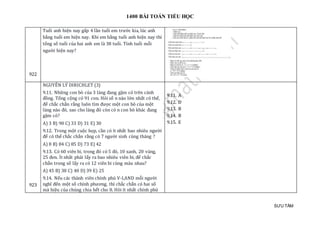 1400 BÀI TOÁN TIỂU HỌC
SƯU TẦM
922
Tuổi anh hiện nay gấp 4 lần tuổi em trước kia, lúc anh
bằng tuổi em hiện nay. Khi em bằng tuổi anh hiện nay thì
tổng số tuổi của hai anh em là 38 tuổi. Tính tuổi mỗi
người hiện nay?
923
NGUYÊN LÝ DIRICHLET (3)
9.11. Những con bò của 3 làng đang gặm cỏ trên cánh
đồng. Tổng cộng có 91 con. Hỏi số n nào lớn nhất có thể,
để chắc chắn rằng luôn tìm được một con bò của một
làng nào đó, sao cho làng đó còn có n con bò khác đang
gặm cỏ?
A) 3 B) 90 C) 33 D) 31 E) 30
9.12. Trong một cuộc họp, cần có ít nhất bao nhiêu người
để có thể chắc chắn rằng có 7 người sinh cùng tháng ?
A) 8 B) 84 C) 85 D) 73 E) 42
9.13. Có 60 viên bi, trong đó có 5 đỏ, 10 xanh, 20 vàng,
25 đen. Ít nhất phải lấy ra bao nhiêu viên bi, để chắc
chắn trong số lấy ra có 12 viên bi cùng màu nhau?
A) 45 B) 38 C) 40 D) 39 E) 25
9.14. Nếu các thành viên chính phủ V-LAND mỗi người
nghĩ đến một số chính phương, thì chắc chắn có hai số
mà hiệu của chúng chia hết cho 8. Hỏi ít nhất chính phủ
9.11. A
9.12. D
9.13. B
9.14. B
9.15. E
 