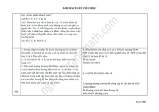 1400 BÀI TOÁN TIỂU HỌC
SƯU TẦM
này có bao nhiêu thành viên?
A) 8 B) 4 C) 9 D) 3 E) 65
9.15. Trên môt cái bàn ô lưới 11x11, có 6 tấm khăn ăn
hình 3x8, 5 tấm khăn hình 4x6, không có cái nào phủ ra
ngoài bàn. Hỏi có thể dùng một cái kim khâu, xuyên được
chắc chắn ít nhất bao nhiêu cái khăn chồng lên nhau trên
bàn? (số khăn chồng lên nhau chắc chắn có trong mọi
trường hợp)
A) 5 B) 2 C) 11 D) 6 E) 3
924
1. Trong phép chia cho 45 được thương là số tự nhiên
lớn nhất có hai chữ số, số dư là số tự nhiên lẻ chia hết
cho 3 và 5. Tìm số bị chia
2. Có bao nhiêu số có 3 chữ số lớn hơn 200 và có tận
cùng là 4?
3. Trên một quãng đường dài 850m, người ta trồng cây
và cột đèn hai bên đường theo thứ tự : 1 cột đèn, 1 cây
cảnh, một cột đèn nữa rồi đến một cây liễu. Biết rằng cứ
30m lại trồng một cây hoặc một cột đèn và trồng cột đèn
cách hai đầu đường là 5m. Hỏi phải dùng bao nhiêu cột
đèn, bao nhiêu cây cảnh và cây liễu?
1. Số tự nhiên lớn nhất có 2 cs là 99 nên thương là 99.
STN lẻ chia hết cho 3 và 5 thì chia hết cho 15 . STN lẻ chia hết
cho 15, bé hơn 45 là 15
Số bị chia là:
99x45+15=4470
2. có (994-204):10+1=80 số
3. Quãng đường còn lại để trồng cây và cột đèn là: 850-
(5x2)=840m
Số khoảng cách mỗi bên đường là:
840:30=28 khoảng cách
 