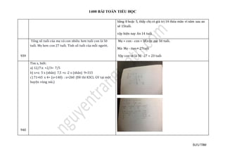 1400 BÀI TOÁN TIỂU HỌC
SƯU TẦM
bàng 0 hoạc 5, tháy chị có giá trị 14 thỏa mãn vì nam sau an
sẽ 15tuổi.
vạy hiện nay An 14 tuổi
939
Tổng số tuổi của mẹ và con nhiều hơn tuổi con là 50
tuổi. Mẹ hơn con 27 tuổi. Tính số tuổi của mỗi người.
Mẹ + con - con = 50,vậy mẹ 50 tuổi.
Mà: Mẹ - con = 27tuổi
Vậy con sẽ là 50 -27 = 23 tuổi
940
Tìm x, biết:
a) 12/7:x +2/3= 7/5
b) x+x: 5 x (nhân) 7,5 +x :2 x (nhân) 9=315
c) 71+65 x 4= (x+140) : x+260 (Đề thi KSCL GV tại một
huyện vùng núi.)
 