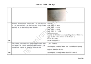 1400 BÀI TOÁN TIỂU HỌC
SƯU TẦM
941
Hiện nay nhiệt độ ngoài trời giả sử là 1 độ; ngày hôm sau
là 3 đô; ngày thứ ba là 6 độ; ngày thứ tư là 10 độ. Hỏi đến
khi nhiệt độ lên đến 28 độ là ngày thứ mấy?
Ta thấy:
Ngày thứ 1: 1= 1x2:2
Ngày thứ 2: 3 = 2x3:2
Ngày thứ 3: 6 = 3x4:2
Ngày thứ 4: 10 = 4x5:2
.....................................
Quy luật là: Nhiệt độ của mỗi ngày bằng chính số thứ tự của
ngày đó nhân với số liền sau nó rồi chia cho 2.
Do đó : 28 = 7x8:2
Vậy đó là ngày thứ 7.
942
Ông Sán tiết kiệm 5400 đô là số tiền bằng 15% thu nhập
của ông ấy. Ông Lìn tiêu một tháng 2800 đô bằng 87,5%
lương tháng của ông ấy. Hỏi ai thu nhập cao hơn.
15%= 5400USD
=> lương ông Sán bằng 5400x 100: 15= 36000 USD/tháng
Ông Lìn 2800USD= 87.5%
=> lương ông Lìn bằng 2800x 100; 87.5=3200USD
 