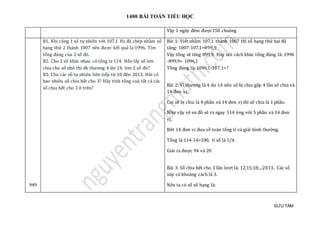 1400 BÀI TOÁN TIỂU HỌC
SƯU TẦM
Vạy 1 ngày đem được158 chuông
949
B1. Khi cộng 1 số tự nhiên với 107,1 Hs đã chép nhầm số
hạng thứ 2 thành 1007 nên được kết quả la 1996. Tìm
tổng đúng của 2 số đó.
B2. Cho 2 số khác nhau có tổng la 114. Nếu lấy số lớn
chia cho số nhỏ thi dk thương 4 dư 14. tìm 2 số đó?
B3. Cho các số tự nhiên liên tiếp từ 10 đên 2013. Hỏi có
bao nhiêu số chia hết cho 3? Hãy tính tổng cuả tất cả các
số chia hết cho 3 ở trên?
Bài 1: Viết nhầm 107,1 thành 1007 thì số hạng thứ hai đã
tăng: 1007-107,1=899,9
Vậy tổng sẽ tăng 899,9. Hay nói cách khác tổng đúng là: 1996
-899,9= 1096,1
Tổng đúng là: 1096,1-107,1=?
Bài 2: Vì thương là 4 dư 14 nên số bị chia gấp 4 lần số chia và
14 đơn vị.
Coi số bị chia là 4 phần và 14 đơn vị thì số chia là 1 phần.
Như vậy vẽ sơ đồ sẽ ra ngay 114 ứng với 5 phần và 14 đơn
vị.
Bớt 14 đơn vị đưa về toán tổng tỉ và giải bình thường.
Tổng là 114-14=100, tỉ số là 1/4.
Giải ra được 94 và 20
Bài 3: Số chia hết cho 3 lần lượt là; 12;15;18;..;2013. Các số
này có khoảng cách là 3.
Nên ta có số số hạng là:
 