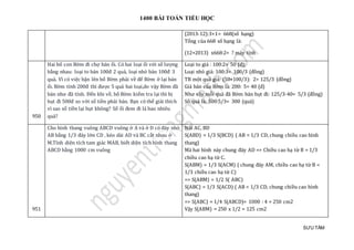 1400 BÀI TOÁN TIỂU HỌC
SƯU TẦM
(2013-12):3+1= 668(số hạng)
Tổng của 668 số hạng là:
(12+2013) x668:2= ? máy tính
950
Hai bố con Bờm đi chợ bán ổi. Có hai loại ổi với số lượng
bằng nhau: loại to bán 100đ 2 quả, loại nhỏ bán 100đ 3
quả. Vì có việc bận lên bố Bờm phải về để Bờm ở lại bán
ổi. Bờm tính 200đ thì được 5 quả hai loại,do vậy Bờm đã
bán như đã tính. Đến khi về, bố Bờm kiểm tra lại thì bị
hụt đi 500đ so với số tiền phải bán. Bạn có thể giải thích
vì sao số tiền lại hụt không? Số ổi đem đi là bao nhiêu
quả?
Loại to giá : 100:2= 50 (đ);
Loại nhỏ giá: 100:3= 100/3 (đồng)
TB một quả giá: (50+100/3): 2= 125/3 (đồng)
Giá bán của Bờm là: 200: 5= 40 (đ)
Như vậy mỗi quả đã Bờm bán hụt đi: 125/3-40= 5/3 (đồng)
Số quả là: 500:5/3= 300 (quả)
951
Cho hình thang vuông ABCD vuông ở A và ở D có đáy nhỏ
AB bằng 1/3 đáy lớn CD , kéo dài AD và BC cắt nhau ở
M.Tính diện tích tam giác MAB, biết diện tích hình thang
ABCD bằng 1000 cm vuông
Nối AC, BD
S(ABD) = 1/3 S(BCD) ( AB = 1/3 CD, chung chiều cao hình
thang)
Mà hai hình này chung đáy AD => Chiều cao hạ từ B = 1/3
chiều cao hạ từ C.
S(ABM) = 1/3 S(ACM) ( chung đáy AM, chiều cao hạ từ B =
1/3 chiều cao hạ từ C)
=> S(ABM) = 1/2 S( ABC)
S(ABC) = 1/3 S(ACD) ( AB = 1/3 CD, chung chiều cao hình
thang)
=> S(ABC) = 1/4 S(ABCD)= 1000 : 4 = 250 cm2
Vậy S(ABM) = 250 x 1/2 = 125 cm2
 