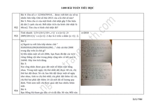 1400 BÀI TOÁN TIỂU HỌC
SƯU TẦM
952
Bài 4: Cho só a = 12345678910… đượ c viét bở i các só tự
nhien lien tiép. Chữ só thứ 2013 của a là chữ só nào?
Bài 5: Nử a chu vi của mọt hình chữ nhạt gáp 5 làn hiẹu
dọ dài 2 cạnh của nó. Biét diẹn tích của hình chữ nhạt là
48cm2. Tìm chu vi hình chữ nhạt đó?
953
Tính nhanh: 1/3+1/6+1/10+...+1/ x x (x+1): 2=
2009/2011(1/ x x (x+1): 2 đọc là 1 trên x nhân (x +1) : 2.
x=2010
954
Bài 2:
a) Ngườ i ta viét lien tiép nhóm chữ “
HANOIHALONGHANOIHALONG…” chữ cái thứ 2008
trong dãy tren là chữ gì?
b) Khi nhan mọt só vớ i 2006, bạn Nam đã đạt các tích
rieng thảng cọt như trong phép cọng nen có két quả là
16040. Hãy tìm tích đúng.
Bài 3:
Hai cong nhan đượ c giao dẹt mọt só khan mạt bàng
nhau. Trong mọt ngày chị thứ nhát dẹt đượ c 48 cái, chị
thứ hai dẹt đượ c 56 cái. Sau khi dẹt đượ c mọt só ngày
như nhau, tính ra chị thứ nhát còn phải dẹt them 62 cái,
chị thứ hai phải dẹt them 14 cái mớ i đủ só lượ ng quy
định. Tính xem mõi chị đượ c giao dẹt bao nhieu khan
mạt.
Bài 4:
Bạn Hòng Hà tham gia đáu cờ và đã đáu 30 ván. Mõi ván
 