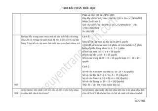 1400 BÀI TOÁN TIỂU HỌC
SƯU TẦM
Phân số thứ 100 là:1/496 x501
Dãy đầy đủ là: S=1/1x6+1/6x11+1/11x 16+...+1/496x501
Nhân 2 vế S với 5
Sx5 =5/1x6+5/6x11+5/11x 16+...+5/496x501= 1/1-
1/501=500/501
S= 100/501
957
Ba bạn bắc trung nam mua một số vở. biết bắc và trung
mua 28 vở, trung và nam mua 31 vở, 6 lần số vở của bắc
bằng 5 làn số vở của nam. hỏi mỗi bạn mua bao nhieu vở.
Cách 1:
hiệu số vở của nam và bắc là 31-28=3 quyển
vẽ sơ đồ: số vở của nam là 6 phần, số vở của bắc là 5 phần
hiệu số phần bằng nhau là: 6 - 5 = 1 phần
số vở của nam là 3 : 1 x 6 = 18 quyển
số vở của bắc là 18 - 3 = 15 quyển
số vở của trung là 28 – 15 = 13 quyển hoặc 31 - 18 = 13
quyển
Cách 2:
Số vở của Nam hơn của Băc là: 31- 28 = 3( quyển)
Số vở của Bắc là: 3 : ( 6- 5) x 5 = 15 ( Quyển)
Sơ vở của Nam Là: 3:( 6-5) x 6 = 18( Quyển)
Số vở của Trung là: 28 - 15 = 13( Quyển)
Thử: 31 - 13= 18( Thoả mãm bài ra)
958
Số tự nhiên nhỏ nhất viết bởi các số 2014 liên tiếp nhau
và chia hết cho 6 là số nào?
Số tự nhiên nhỏ nhất cần tìm chia hết cho 6 thì phải chia hết
cho cả 2 và 3. Vì số cần tìm có chữ số cuối là 4 nên chia hết
 