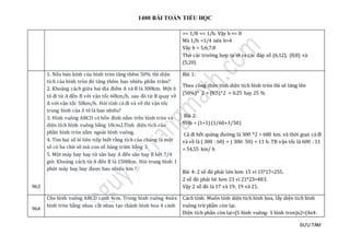 1400 BÀI TOÁN TIỂU HỌC
SƯU TẦM
=> 1/8 <= 1/b. Vậy b <= 8
Mà 1/b <1/4 nên b>4
Vậy b = 5;6;7;8
Thử các trường hợp ta sẽ ra các đáp số (6;12), (8;8) và
(5;20)
963
1. Nếu bán kính của hình tròn tăng thêm 50% thì diện
tích của hình tròn đó tăng thêm bao nhiêu phần trăm?
2. Khoảng cách giữa hai địa điểm A và B là 300km. Một ô
tô đi từ A đến B với vận tốc 60km/h, sau đó từ B quay về
A với vận tốc 50km/h. Hỏi tính cả đi và về thì vận tốc
trung bình của ô tô là bao nhiêu?
3. Hình vuông ABCD có bốn đỉnh nằm trên hình tròn và
diện tích hình vuông bằng 18cm2.Tính diện tích của
phần hình tròn nằm ngoài hình vuông.
4. Tìm hai số lẻ liên tiếp biết rằng tích của chúng là một
số có ba chữ số mà con số hàng trăm bằng 3.
5. Một máy bay bay từ sân bay A đến sân bay B hết 7/4
giờ. Khoảng cách từ A đến B là 1500km. Hỏi trung bình 1
phút máy bay bay được bao nhiêu km ?
Bài 1:
Theo công thức tính diện tích hình tròn thì sẽ tăng lên
(50%)^ 2 = (0.5)^2 = 0.25 hay 25 %
Bài 2:
Vttb = (1+1):(1/60+1/50)
Cả đi hết quãng đường là 300 *2 = 600 km. và thời gian cả đi
và về là ( 300 : 60) + ( 300: 50) = 11 h. TB vận tốc là 600 : 11
= 54,55 km/ h
Bài 4: 2 số đó phải lớn hơn 15 vì 15*17=255.
2 số đó phải bé hơn 23 vì 21*23=483.
Vậy 2 số đó là 17 và 19; 19 và 21.
964
Cho hình vuông ABCD cạnh 4cm. Trong hình vuông 4nửa
hình tròn bằng nhau cắt nhau tạo thành hình hoa 4 cánh
Cách tính: Muốn tính diện tích hình hoa, lấy diện tích hình
vuông trừ phần còn lại.
Diện tích phần còn lại=(S hình vuông- S hình tron)x2=(4x4-
 