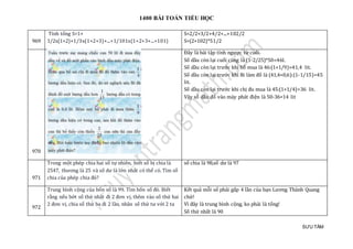 1400 BÀI TOÁN TIỂU HỌC
SƯU TẦM
969
Tính tổng S=1+
1/2x(1+2)+1/3x(1+2+3)+...+1/101x(1+2+3+...+101)
S=2/2+3/2+4/2+...+102/2
S=(2+102)*51/2
970
Đây là bài tập tính ngược từ cuối.
Số dầu còn lại cuối cùng là (1-2/25)*50=46l.
Số dầu còn lại trước khi bố mua là 46:(1+1/9)=41,4 lit.
Số dầu còn lại trước khi Bi làm đổ là (41,4+0,6):(1-1/15)=45
lit.
Số dầu còn lại trước khi chị đu mua là 45:(1+1/4)=36 lit.
Vậy số dầu đổ vào máy phát điện là 50-36=14 lit
971
Trong một phép chia hai số tự nhiên, biết số bị chia là
2547, thương là 25 và số dư là lớn nhất có thể có. Tìm số
chia của phép chia đó?
số chia là 98,số dư là 97
972
Trung bình cộng của bốn số là 99. Tìm bốn số đó. Biết
rằng nếu bớt số thứ nhất đi 2 đơn vị, thêm vào số thứ hai
2 đơn vị, chia số thứ ba đi 2 lần, nhân số thứ tư với 2 ta
Kết quả mỗi số phải gấp 4 lần của bạn Lương Thành Quang
chứ!
Vì đây là trung bình cộng, ko phải là tổng!
Số thứ nhất là 90
 