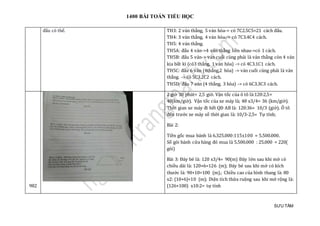 1400 BÀI TOÁN TIỂU HỌC
SƯU TẦM
đáu có thẻ. TH3: 2 ván thắng, 5 ván hòa-> có 7C2.5C5=21 cách đấu.
TH4: 3 ván thắng, 4 ván hòa.-> có 7C3.4C4 cách.
TH5: 4 ván thắng.
TH5A: đấu 4 ván->4 ván thắng liền nhau->có 1 cách.
TH5B: đấu 5 ván-> ván cuối cùng phải là ván thắng còn 4 ván
kia bất kì (có3 thắng, 1 ván hòa) -> có 4C3.1C1 cách.
TH5C: đấu 6 ván (4thắng,2 hòa) -> ván cuối cùng phải là ván
thắng. -> có 5C3.2C2 cách.
TH5D: đấu 7 ván (4 thắng, 3 hòa) -> có 6C3.3C3 cách.
982
2 giờ 30 phút= 2,5 giờ. Vận tốc của ô tô là:120:2,5=
48(km/giờ). Vận tốc của xe máy là; 48 x3/4= 36 (km/giờ).
Thời gian xe máy đi hết QĐ AB là: 120:36= 10/3 (giờ). Ô tô
đến trước xe máy số thời gian là: 10/3-2,5= Tự tính;
Bài 2:
Tiền gốc mua bánh là 6.325.000:115x100 = 5.500.000.
Số gói bánh cửa hàng đó mua là 5.500.000 : 25.000 = 220(
gói)
Bài 3: Đáy bé là: 120 x3/4= 90(m) Đáy lớn sau khi mở có
chiều dài là: 120+6=126 (m); Đáy bé sau khi mở có kích
thước là: 90+10=100 (m).; Chiều cao của hình thang là: 80
x2: (10+6)=10 (m); Diện tích thửa ruộng sau khi mở rộng là:
(126+100) x10:2= tự tính
 