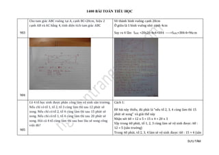 1400 BÀI TOÁN TIỂU HỌC
SƯU TẦM
983
Cho tam giác ABC vuông tại A, cạnh BC=20cm, hiệu 2
cạnh AB và AC bằng 4, tính diện tích tam giác ABC
Vẽ thành hình vuông cạnh 20cm
Ở giữa là 1 hình vuông nhỏ cạnh 4cm
Suy ra 4 lần: SABC =20x20-4x4=384 ---->SABC=384:4=96cm
984
985
Có 4 tổ học sinh được phân công làm vệ sinh sân trường.
Nếu chỉ có tổ 1, tổ 2, tổ 3 cùng làm thì sau 12 phút sẽ
xong. Nếu chỉ có tổ 2, tổ 4 cùng làm thì sau 15 phút sẽ
xong. Nếu chỉ có tổ 1, tổ 4 cùng làm thì sau 20 phút sẽ
xong. Hỏi cả 4 tổ cùng làm thì sau bao lâu sẽ xong công
việc đó?
Cách 1:
Đề bài này thiếu, đủ phải là "nếu tổ 2, 3, 4 cùng làm thì 15
phút sẽ xong" và giải thế này
Nhận xét 60 = 12 x 5 = 15 x 4 = 20 x 3
Vậy trong 60 phút, tổ 1, 2, 3 cùng làm sẽ vệ sinh được: 60 :
12 = 5 (sân trường)
Trong 60 phút, tổ 2, 3, 4 làm sẽ vệ sinh được: 60 : 15 = 4 (sân
 