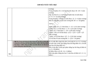 1400 BÀI TOÁN TIỂU HỌC
SƯU TẦM
trường)
Trong 60 phút, tổ 1, 4 sẽ làm vệ sinh được: 60 : 20 = 3 (sân
trường)
Vậy, hai lần tổ 1, 2, 3, 4 trong 60 phút làm vệ sinh được:
5 + 4 + 3 = 12 (sân trường)
Trong 60 phút, 4 tổ làm vệ sinh được: 12 : 2 = 6 (sân trường)
Bốn tổ cùng làm vệ sinh sân trường hết: 60 : 6 = 10 (phút)
Cách 2:
Hoặc 1 phút, tổ 1, 2, 3 làm được: 1 : 12 = 1/12 (sân trường)
1 phút, tổ 2, 3, 4 làm được: 1 : 15 = 1/15 (sân trường)
1 phút, tổ 1, 4 làm được: 1 : 20 = 1/20 (sân trường)
1 phút, 2 lần cả 4 tổ làm được: 1/12 + 1/15 + 1/20 = 1/5
(sân trường)
1 phút, cả 4 tổ làm được: 1/5 : 2 = 1/10 (sân trường)
Cả 4 tổ làm VS sân trường hết: 1 : 1/10 = 10 (phút)
986
Vì có 4 đội đấu vòng tròn nên có số trận là: 4 x 3 :2 = 6 (trận)
Cứ mỗi trận có kết quả thắng thua thì tổng điểm là 3, còn kết
quả hòa thì tổng điểm là 2
Nếu 6 trận đều có kết quả phân thắng bại thì tổng số điểm là
6 x 3 = 18 (điểm)
Số điểm thừa ra là 18 - 16 = 2 (điểm)
Một trận phân thắng bại hơn 1 trận hòa số điểm là 3 -2 = 1 (
điểm )
 