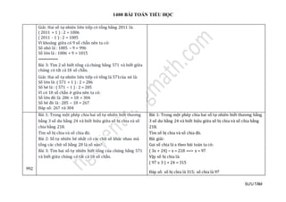 1400 BÀI TOÁN TIỂU HỌC
SƯU TẦM
Giải: Hai số tự nhiên liên tiếp có tổng bằng 2011 là:
( 2011 + 1 ) : 2 = 1006
( 2011 - 1 ) : 2 = 1005
Vì khoảng giữa có 9 số chẵn nên ta có:
Số nhỏ là : 1005 – 9 = 996
Số lớn là : 1006 + 9 = 1015
***********
Bài 3: Tìm 2 số biết tổng cả chúng bằng 571 và biết giữa
chúng có tất cả 18 số chẵn.
Giải: Hai số tự nhiên liên tiếp có tổng là 571của nó là:
Số lớn là: ( 571 + 1 ) : 2 = 286
Số bé là : ( 571 – 1 ) : 2 = 285
Vì có 18 số chẵn ở giữa nên ta có:
Số lớn đó là: 286 + 18 = 304
Số bé đó là : 285 – 18 = 267
Đáp số: 267 và 304
992
Bài 1: Trong một phép chia hai số tự nhiên biết thương
bằng 3 số dư bằng 24 và biết hiệu giữa số bị chia và số
chia bằng 218.
Tìm số bị chia và số chia đó.
Bài 2: Số tự nhiên bé nhất có các chữ số khác nhau mà
tổng các chữ số bằng 20 là số nào?
Bài 3: Tìm hai số tự nhiên biết tổng của chúng bằng 571
và biết giữa chúng có tất cả 18 số chẵn.
Bài 1: Trong một phép chia hai số tự nhiên biết thương bằng
3 số dư bằng 24 và biết hiệu giữa số bị chia và số chia bằng
218.
Tìm số bị chia và số chia đó.
Bài giải:
Gọi số chia là x theo bài toán ta có:
( 3x + 24) – x = 218 ==> x = 97
Vậy số bị chia là:
( 97 x 3 ) + 24 = 315
Đáp số: số bị chia là 315; số chia là 97
 