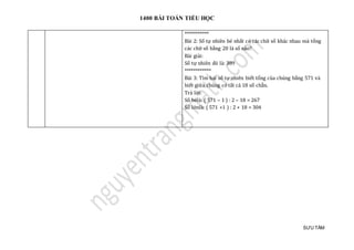 1400 BÀI TOÁN TIỂU HỌC
SƯU TẦM
***********
Bài 2: Số tự nhiên bé nhất có các chữ số khác nhau mà tổng
các chữ số bằng 20 là số nào?
Bài giải:
Số tự nhiên đó là: 389
************
Bài 3: Tìm hai số tự nhiên biết tổng của chúng bằng 571 và
biết giữa chúng có tất cả 18 số chẵn.
Trả lời:
Số bélà: ( 571 – 1 ) : 2 – 18 = 267
Số lớnlà: ( 571 +1 ) : 2 + 18 = 304
 