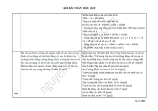 1400 BÀI TOÁN TIỂU HỌC
SƯU TẦM
Số lần xuất hiện của mỗi chữ số là:
3000 : 10 = 300 (lần)
Tổng các chữ số từ 000 đến 999 là:
(0+1+2+3+4+5+6+7+8+9) x 300 = 13500
- Tương tự như vậy cho các số từ 1000 đến 1999 lại có thêm
1000 chữ số 1.
Tổng của nhóm 2 là: 1000 + 13500 = 14500
- Tổng các chữ số từ 2000 đến 2014 : 2 + 3 + 4 +5 +6 +7 +8
+9 + 10 +11 +3 +4 +5 +6 +7 =90
- Tổng các chữ số của A : 13500 + 14500 + 90 = 28090
- Vì 28090 chia 3 dư 1 nên A chia 3 dư 1
996
Mẹ cho an bình cường mỗi người một số táo. néu an cho
bình số táo bằng số táo bình đang có. sau đó bình cho
cường số táo bằng cường đang có rồi cường lại cho an số
táo của an đang có thì số táo của mỗi người bằng nhau.
Hỏi lúc đầu mỗi người có bao nhiêu quả, biết số táo mẹ
cho ba anh em trong khoảng 20 đến 30 quả?
Số táo táo mẹ cho chia hết cho 3. Sau 3 lần chia An có số táo
là số chẵn. (Vì Cường cho An số táo bằng đúng số táo An có
nên An chẵn). Suy ra cuối cùng sau ba lần chia ai cũng chẵn.
Nên tổng số táo chẵn. Từ 20 đến 30 chỉ có 24 là số chia hết
cho 3 chẵn. Vậy mẹ chia 24 quả cho ba người.
An, Cường, Bình lúc sau có: 24: 3= 8 (quả)
Trước khi nhận của Cường hay sau khi chi cho Bình An có:
8:2= 4 (quả)
Trước đó Cường có: 8+4=12 (quả)
Vậy Cường Đã nhận của Bình: 12:2= 6(quả)
Trước khi chi cho Cường Bình có: 8+6=14 (quả)
Bình đã nhận của An số táo là: 14:2=7 (quả)
An lúc đầu có: 4+7=11 (quả)
Bình lúc đầu có:14-7=7 (quả)
 